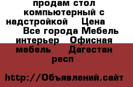 продам стол компьютерный с надстройкой. › Цена ­ 2 000 - Все города Мебель, интерьер » Офисная мебель   . Дагестан респ.